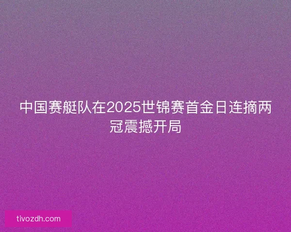 中国赛艇队在2025世锦赛首金日连摘两冠震撼开局