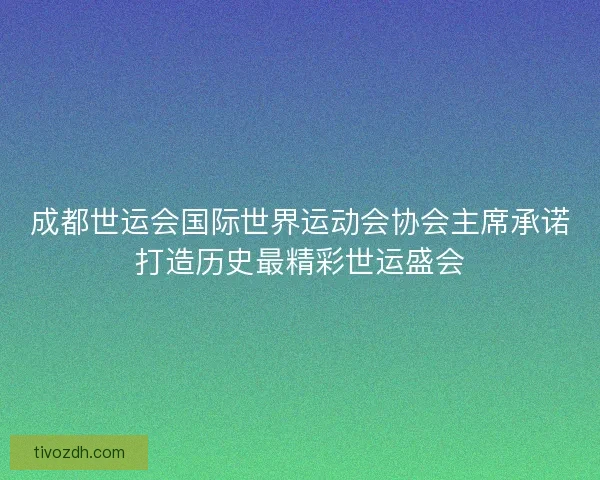 成都世运会国际世界运动会协会主席承诺打造历史最精彩世运盛会