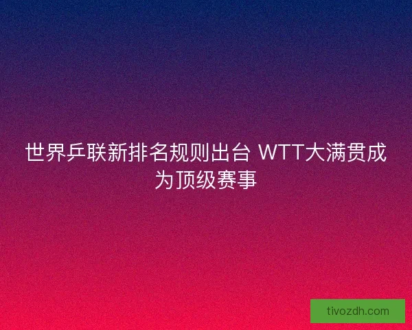 世界乒联新排名规则出台 WTT大满贯成为顶级赛事