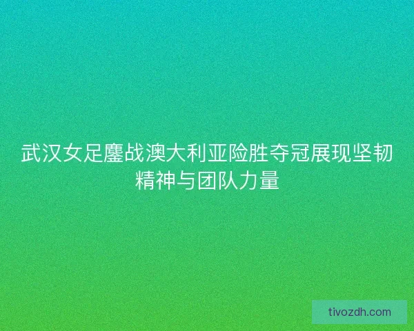 武汉女足鏖战澳大利亚险胜夺冠展现坚韧精神与团队力量